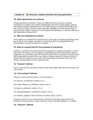 Chapter II      Of contracts, violable contracts and void agreements


10. What agreements are contracts

All agreements are contracts if they are made by the free consent of parties
competent to contract, for a lawful consideration and with a lawful object, and are
not hereby expressly declared to be void. Nothing herein contained shall affect any
law in force in India, and not hereby expressly repealed, by which any contract is
required to be made in writing or in the presence of witnesses, or any law relating to
the registration of documents.

11. Who are competent to contract

Every person is competent to contract who is of the age of majority according to the
law to which he is subject, and who is sound mind and is not disqualified from
contracting by any law to which he is subject.

12. What is a sound mind for the purposes of contracting

A person is said to be of sound mind for the propose of making a contract, if, at the
time when he makes it, he is capable of understanding it and of forming a rational
judgement as to its effect upon his interest.A person who is usually of unsound mind,
but occasionally of sound mind, may make a contract when he is of sound mind. A
person who is usually of sound mind, but occasionally of unsound mind, may not
make a contract when he is of unsound mind.

13. "Consent" defined -

Two or more person are said to consent when they agree upon the same thing in the
same sense.

14. "Free consent" defined -

Consent is said to be free when it is not caused by -

(1) coercion, as defined in section 15, or

(2) undue influence, as defined in section 16, or

(3) fraud, as defined in section 17, or

(4) misrepresentation, as defined in section 18, or

(5) mistake, subject to the provisions of section 20,21, and 22.

Consent is said to be so caused when it would not have been given but for the
existence of such coercion, undue influence, fraud, misrepresentation, or mistake.

15. "Coercion" defined
 