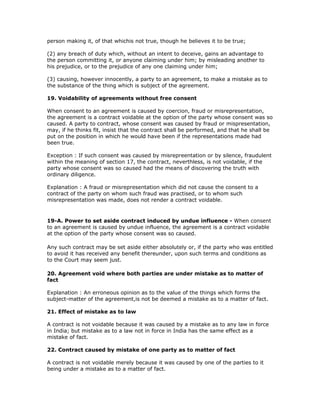 person making it, of that whichis not true, though he believes it to be true;

(2) any breach of duty which, without an intent to deceive, gains an advantage to
the person committing it, or anyone claiming under him; by misleading another to
his prejudice, or to the prejudice of any one claiming under him;

(3) causing, however innocently, a party to an agreement, to make a mistake as to
the substance of the thing which is subject of the agreement.

19. Voidability of agreements without free consent

When consent to an agreement is caused by coercion, fraud or misrepresentation,
the agreement is a contract voidable at the option of the party whose consent was so
caused. A party to contract, whose consent was caused by fraud or mispresentation,
may, if he thinks fit, insist that the contract shall be performed, and that he shall be
put on the position in which he would have been if the representations made had
been true.

Exception : If such consent was caused by misrepreentation or by silence, fraudulent
within the meaning of section 17, the contract, neverthless, is not voidable, if the
party whose consent was so caused had the means of discovering the truth with
ordinary diligence.

Explanation : A fraud or misrepresentation which did not cause the consent to a
contract of the party on whom such fraud was practised, or to whom such
misrepresentation was made, does not render a contract voidable.


19-A. Power to set aside contract induced by undue influence - When consent
to an agreement is caused by undue influence, the agreement is a contract voidable
at the option of the party whose consent was so caused.

Any such contract may be set aside either absolutely or, if the party who was entitled
to avoid it has received any benefit thereunder, upon such terms and conditions as
to the Court may seem just.

20. Agreement void where both parties are under mistake as to matter of
fact

Explanation : An erroneous opinion as to the value of the things which forms the
subject-matter of the agreement,is not be deemed a mistake as to a matter of fact.

21. Effect of mistake as to law

A contract is not voidable because it was caused by a mistake as to any law in force
in India; but mistake as to a law not in force in India has the same effect as a
mistake of fact.

22. Contract caused by mistake of one party as to matter of fact

A contract is not voidable merely because it was caused by one of the parties to it
being under a mistake as to a matter of fact.
 