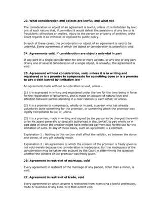 23. What consideration and objects are lawful, and what not

The consideration or object of an agreement is lawful, unless -It is forbidden by law;
oris of such nature that, if permitted it would defeat the provisions of any law or is
fraudulent; ofinvolves or implies, injury to the person or property of another; orthe
Court regards it as immoral, or opposed to public policy.

In each of these cases, the consideration or object of an agreement is said to be
unlawful. Every agreement of which the object or consideration is unlawful is void.

24. Agreements void, if consideration are objects unlawful in part

If any part of a single consideration for one or more objects, or any one or any part
of any one of several consideration of a single object, is unlawful, the agreement is
void.

25. Agreement without consideration, void, unless it is in writing and
registered or is a promise to compensate for something done or is a promise
to pay a debt barred by limitation law -

An agreement made without consideration is void, unless -

(1) it is expressed in writing and registered under the law for the time being in force
for the registration of documents, and is made on account of natural love and
affection between parties standing in a near relation to each other; or unless.

(2) it is a promise to compensate, wholly or in part, a person who has already
voluntarily done something for the promisor, or something which the promisor was
legally compellable to do; or unless.

(3) it is a promise, made in writing and signed by the person to be charged therewith
or by his agent generally or specially authorised in that behalf, to pay wholly or in
part debt of which the creditor might have enforced payment but for the law for the
limitation of suits. In any of these cases, such an agreement is a contract.

Explanation 1 : Nothing in this section shall affect the validity, as between the donor
and donee, of any gift actually made.

Explanation 2 : An agreement to which the consent of the promisor is freely given is
not void merely because the consideration is inadequate; but the inadequacy of the
consideration may be taken into account by the Court in determining the question
whether the consent of the promisor was freely given.

26. Agreement in restraint of marriage, void

Every agreement in restraint of the marriage of any person, other than a minor, is
void.

27. Agreement in restraint of trade, void

Every agreement by which anyone is restrained from exercising a lawful profession,
trade or business of any kind, is to that extent void.
 