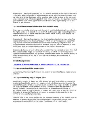 Exception 1 : Saving of agreement not to carry on business of which good will is sold
- One who sells the goodwill of a business may agree with the buyer to refrain from
carrying on a similar business, within specified local limits, so long as the buyer, or
any person deriving title to the goodwill from him, carries on a like business therein,
provided that such limits appear to the court reasonable, regard being had to the
nature of the business.

28. Agreements in restrain of legal proceedings, void

Every agreement, by which any party thereto is restricted absolutely from enforcing
his rights under or in respect of any contract, by the usual legal proceedings in the
ordinary tribunals, or which limits the time within which he may thus enforce his
rights, is void to the extent.

Exception 1 : Saving of contract to refer to arbitration dispute that may arise.This
section shall not render illegal contract, by which two or more persons agree that
any dispute which may arise between them in respect of any subject or class of
subject shall be referred to arbitration, and that only and amount awarded in such
arbitration shall be recoverable in respect of the dispute so referred.

Exception 2: Saving of contract to refer question that have already arisen - Nor shall
this section render illegal any contract in writing, by which two or more persons
agree to refer to arbitration any question between them which has already arisen, or
affect any provision of any law in force for the time being as to reference to
arbitration.

Related Judgements

THYSSEN STAHLUNION GMBH v. STEEL AUTHORITY OF INDIA LTD.

29. Agreements void for uncertainty

Agreements, the meaning of which is not certain, or capable of being made certain,
are void.

30. Agreements by way of wager, void

Agreements by way of wager are void; and no suit shall be brought for recovering
anything alleged to be won on any wager, or entrusted to any person to abide the
result of any game or other uncertain event on which may wager is made. Exception
on favour of certain prizes for horse-racing: This section shall not be deemed to
render unlawful a subscription or contribution, or agreement to subscribe or
contribute, made or entered into for or toward any plate, prize or sum of money, of
the value or amount of five hundred rupees or upwards, to be rewarded to the
winner or winners of any horse-race.

Section 294A of the Indian Penal Code not affected : Nothing in this section shall be
deemed to legalize any transaction connected with horse-racing, to which the
provisions of section 294A of the Indian Penal Code (45 of 1860) apply.
 