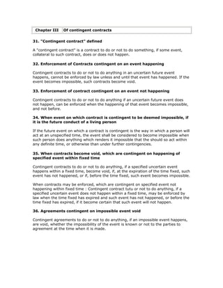 Chapter III    Of contingent contracts


31. "Contingent contract" defined

A "contingent contract" is a contract to do or not to do something, if some event,
collateral to such contract, does or does not happen.

32. Enforcement of Contracts contingent on an event happening

Contingent contracts to do or not to do anything in an uncertain future event
happens, cannot be enforced by law unless and until that event has happened. If the
event becomes impossible, such contracts become void.

33. Enforcement of contract contingent on an event not happening

Contingent contracts to do or not to do anything if an uncertain future event does
not happen, can be enforced when the happening of that event becomes impossible,
and not before.

34. When event on which contract is contingent to be deemed impossible, if
it is the future conduct of a living person

If the future event on which a contract is contingent is the way in which a person will
act at an unspecified time, the event shall be considered to become impossible when
such person does anything which renders it impossible that the should so act within
any definite time, or otherwise than under further contingencies.

35. When contracts become void, which are contingent on happening of
specified event within fixed time

Contingent contracts to do or not to do anything, if a specified uncertain event
happens within a fixed time, become void, if, at the expiration of the time fixed, such
event has not happened, or if, before the time fixed, such event becomes impossible.

When contracts may be enforced, which are contingent on specified event not
happening within fixed time : Contingent contract tutu or not to do anything, if a
specified uncertain event does not happen within a fixed time, may be enforced by
law when the time fixed has expired and such event has not happened, or before the
time fixed has expired, if it become certain that such event will not happen.

36. Agreements contingent on impossible event void

Contingent agreements to do or not to do anything, if an impossible event happens,
are void, whether the impossibility of the event is known or not to the parties to
agreement at the time when it is made.
 