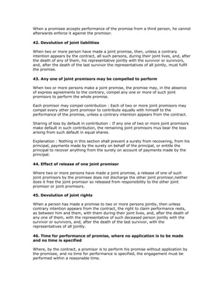 When a promisee accepts performance of the promise from a third person, he cannot
afterwards enforce it against the promisor.

42. Devolution of joint liabilities

When two or more person have made a joint promise, then, unless a contrary
intention appears by the contract, all such persons, during their joint lives, and, after
the death of any of them, his representative jointly with the survivor or survivors,
and, after the death of the last survivor the representatives of all jointly, must fulfil
the promise.

43. Any one of joint promisors may be compelled to perform

When two or more persons make a joint promise, the promise may, in the absence
of express agreements to the contrary, compel any one or more of such joint
promisors to perform the whole promise.

Each promisor may compel contribution : Each of two or more joint promisors may
compel every other joint promisor to contribute equally with himself to the
performance of the promise, unless a contrary intention appears from the contract.

Sharing of loss by default in contribution : If any one of two or more joint promisors
make default in such contribution, the remaining joint promisors mus bear the loss
arising from such default in equal shares.

Explanation : Nothing in this section shall prevent a surety from recovering, from his
principal, payments made by the surety on behalf of the principal, or entitle the
principal to recover anything from the surety on account of payments made by the
principal.

44. Effect of release of one joint promisor

Where two or more persons have made a joint promise, a release of one of such
joint promisors by the promisee does not discharge the other joint promisor,neither
does it free the joint promisor so released from responsibility to the other joint
promisor or joint promisors.

45. Devolution of joint rights

When a person has made a promise to two or more persons jointly, then unless
contrary intention appears from the contract, the right to claim performance rests,
as between him and them, with them during their joint lives, and, after the death of
any one of them, with the representative of such deceased person jointly with the
survivor or survivors, and, after the death of the last survivor, with the
representatives of all jointly.

46. Time for performance of promise, where no application is to be made
and no time is specified

Where, by the contract, a promisor is to perform his promise without application by
the promisee, and no time for performance is specified, the engagement must be
performed within a reasonable time.
 