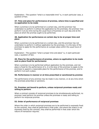 Explanation : The question "what is a reasonable time" is, in each particular case, a
question of fact.

47. Time and place for performance of promise, where time is specified and
no application to be made

When a promise is to be performed on a certain day, and the promisor has
undertaken to perform it without the application by the promisee, the promisor may
perform it at any time during the usual hours of business on such day and at the
place at which the promise ought to be performed.

48. Application for performance on certain day to be at proper time and
place

When a promise is to be performed on a certain day, and the promisor has not
undertaken to perform it without application by the promisee, it is the duty of the
promisee to apply for the performance at a proper place within the usual hours of
business.

Explanation : The question "what is proper time and place" is, in each particular
case, a question of fact.

49. Place for the performance of promise, where no application to be made
and no place fixed for performance

When a promise is to be performed without application by the promisee, and not
place is fixed for the performance of it, it is the duty of the promisor to apply to the
promisee to appoint a reasonable place for the performance of the promise, and to
perform it at such a place.

50. Performance in manner or at time prescribed or sanctioned by promise

The performance of any promise may be made in any manner, or at any time which
the promisee prescribes or sanctions.


51. Promisor not bound to perform, unless reciprocal promisee ready and
willing to perform

When a contract consists of reciprocal promises to be simultaneously performed, no
promisor need perform his promise unless the promisee is ready and willing to
perform his reciprocal promise.

52. Order of performance of reciprocal promises

Where the order in which reciprocal promises are to be performed is expressly fixed
by the contract, they shall be performed in that order, and where the orders is not
expressly fixed by the contract, they shall be performed in that order which the
nature of transaction requires.
 