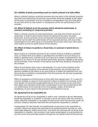 53. Liability of party preventing event on which contract is to take effect

When a contract contains reciprocal promises and one party to the contract prevents
the other from performing his promise, the contract becomes voidable at the option
of the party so prevented; and he is entitled to compensation from the other party
for any loss which he may sustain in consequence of the non-performance of the
contract.

54. Effect of default as to the promise which should be performed, in
contract consisting or reciprocal promises

When a contract consists of reciprocal promises, such that one of them cannot be
performed, or that its performance cannot be claimed till the other has been
performed, and the promisor of the promise last mentioned fails to perform it, such
promisor cannot claim the performance of the reciprocal promise, and must make
compensation to the other party to the contract for any loss which such other party
may sustain by the non-performance of the contract.

55. Effect of failure to perform a fixed time, in contract in which time is
essential

When a party to a contract promises to do a certain thing at or before a specified
time, or certain thins at or before a specified time and fails to do such thing at or
before a specified time, and fails to do such thing at or before a specified time, the
contract or so much of it as has not been performed, becomes voidable at the option
of the promisee, if the intention of the parties was that time should be of essence of
the contract.

Effect of such failure when time is not essential: If it was not the intention of the
parties that time should be of the essence of the contract, the contract does not
become voidable by the failure to do such thing at or before the specified time; but
the promisee is entitled to compensation from the promisor for any loss occasioned
to him by such failure.

Effect of acceptance of performance at time other than agreed upon: If, in case of a
contract voidable on account of the promisor's failure to perform his promise at the
time agreed, the promisee accepts performance of such promise at any time other
than agree, the promisee cannot claim compensation of any loss occasioned by the
non-performance of the promise at the time agreed, unless, at the time of
acceptance, he give notice to the promisor of his intention to do so.

56. Agreement to do impossible act

An agreement to do an act impossible in itself is void. Contract to do act afterwards
becoming impossible or unlawful: A contract to do an act which, after the contract is
made, becomes impossible or, by reason of some event which the promisor could not
prevent, unlawful, becomes void when the act becomes impossible or unlawful.

Compensation for loss through non-performance of act known to be impossible or
unlawful: Where one person has promised to be something which he knew or, with
reasonable diligence, might have known, and which the promisee did not know to be
impossible or unlawful, such promisor must make compensation to such promise for
any loss which such promisee sustains through the non-performance of the promise.
 