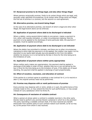 57. Reciprocal promise to do things legal, and also other things illegal

Where persons reciprocally promise, firstly to do certain things which are legal, and,
secondly under specified circumstances, to do certain other things which are illegal,
the first set of promise is a contract, but the second is a void agreement.

58. Alternative promise, one branch being illegal

In the case of an alternative promise, one branch of which is legal and other other
illegal, the legal branch alone can be enforced.

59. Application of payment where debt to be discharged is indicated

Where a debtor, owing several distinct debts to one person, makes a payment to
him, either with express intimation, or under circumstances implying, that the
payment is to be applied to the discharge of some particular debt, the payment if
accepted, must be applied accordingly.

60. Application of payment where debt to be discharged is not indicated

Where the debtor has ommitted to intimate, and there are no other circumstances
indicating to which debt the payment is to be applied, the creditor may apply it at his
discretion to any lawful debt actually due and payable to him from the debtor,
whether its recovery is or is not barred by the law in force for the time being as to
the limitations of suits.

61. Application of payment where neither party appropriates

Where neither party makes any appropriation, the payment shall be applied in
discharge of the debts in order of time, whether they are or are not barred by the
law in force for the time being as to the limitation of suits. If the debts are of equal
standing, the payment shall be applied in discharge of each proportionably.

62. Effect of novation, rescission, and alteration of contract

If the parties to a contract agree to substitute a new contract for it, or to rescind or
alter it, the original contract need not be performed.

63. Promise may dispense with or remit performance of promise

Every promise may dispense with or remit, wholly or in part, the performance of the
promise made to him, or may extend the time for such performance, or may accept
instead of it any satisfaction which he thinks fit.

64. Consequence of rescission of voidable contract

When a person at whose option a contract is voidable rescinds it, the other party
thereto need to perform any promise therein contained in which he is the promisor.
The party rescinding a voidable contract shall, if he have received any benefit
thereunder from another party to such contract restore such benefit, so far as may
be, to the person from whom it was received.
 