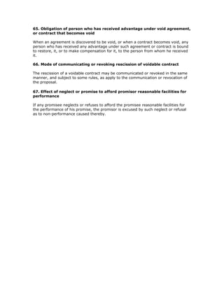 65. Obligation of person who has received advantage under void agreement,
or contract that becomes void

When an agreement is discovered to be void, or when a contract becomes void, any
person who has received any advantage under such agreement or contract is bound
to restore, it, or to make compensation for it, to the person from whom he received
it.

66. Mode of communicating or revoking rescission of voidable contract

The rescission of a voidable contract may be communicated or revoked in the same
manner, and subject to some rules, as apply to the communication or revocation of
the proposal.

67. Effect of neglect or promise to afford promisor reasonable facilities for
performance

If any promisee neglects or refuses to afford the promisee reasonable facilities for
the performance of his promise, the promisor is excused by such neglect or refusal
as to non-performance caused thereby.
 
