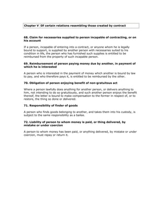 Chapter V Of certain relations resembling those created by contract



68. Claim for necessaries supplied to person incapable of contracting, or on
his account

If a person, incapable of entering into a contract, or anyone whom he is legally
bound to support, is supplied by another person with necessaries suited to his
condition in life, the person who has furnished such supplies is entitled to be
reimbursed from the property of such incapable person.

69. Reimbursement of person paying money due by another, in payment of
which he is interested

A person who is interested in the payment of money which another is bound by law
to pay, and who therefore pays it, is entitled to be reimbursed by the other.

70. Obligation of person enjoying benefit of non-gratuitous act

Where a person lawfully does anything for another person, or delivers anything to
him, not intending to do so gratuitously, and such another person enjoys the benefit
thereof, the letter is bound to make compensation to the former in respect of, or to
restore, the thing so done or delivered.

71. Responsibility of finder of goods

A person who finds goods belonging to another, and takes them into his custody, is
subject to the same responsibility as a bailee.

72. Liability of person to whom money is paid, or thing delivered, by
mistake or under coercion

A person to whom money has been paid, or anything delivered, by mistake or under
coercion, must repay or return it.
 