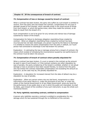 Chapter VI     Of the consequences of breach of contract


73. Compensation of loss or damage caused by breach of contract

When a contract has been broken, the party who suffers by such breach is entitled to
receive, form the party who has broken the contract, compensation for any loss or
damage caused to him thereby, which naturally arose in the usual course of things
from such breach, or which the parties knew, when they made the contract, to be
likely to result from the breach of it.

Such compensation is not to be given for any remote and indirect loss of damage
sustained by reason of the breach.

Compensation for failure to discharge obligation resembling those created by
contract : When an obligation resembling those created by contract has been
incurred and has not been discharged, any person injured by the failure to discharge
it is entitled to receive the same compensation from the party in default, as if such
person had contracted to discharge it and had broken his contract.

Explanation : In estimating the loss or damage arising from a breach of contract, the
means which existed of remedying the inconvenience caused by non-performance of
the contract must be taken into account.

74. Compensation of breach of contract where penalty stipulated for

When a contract has been broken, if a sum is named in the contract as the amount
be paid in case of such breach, or if the contract contains any other stipulation by
way of penalty, the party complaining of the breach is entitled, whether or not actual
damage or loss or proved to have been caused thereby, to receive from the party
who has broken the contract reasonable compensation not exceeding the amount so
named or, as the case may be, the penalty stipulated for.

Explanation : A stipulation for increased interest from the date of default may be a
stipulation by way of penalty.

Explanation : When any person enters into any bail bond, recognisance or other
instrument of the same nature or, under the provisions of any law, or under the
orders of the Central Government or of any State Government, gives any bond for
the performance of any public duty or act in which the public are interested, he shall
be liable, upon breach of the condition of any such instrument, to pay the whole sum
mentioned therein.

75. Party rightfully rescinding contract, entitled to compensation

A person who rightfully rescinds a contract is entitled to consideration for any
damage which he has sustained through the no fulfillment of the contract.
 
