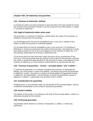 Chapter VIII Of indemnity and guarantee


124. "Contract of indemnity" defined

A contract by which one party promises to save the other from loss caused to him by
the contract of the promisor himself, or by the conduct of any other person, is called
a "contract of indemnity".

125. Right of indemnity-holder when sued -

The promisee in a contract of indemnity, acting within the scope of his authority, is
entitled to recover from the promisor-

(1) all damages which he may be compelled to pay in any suit in respect of any
matter to which the promise to indemnify applies;

(2) all costs which he may be compelled to pay in any such suit, if in bringing of
defending it, he did not contravene the orders of the promisor, and acted as it would
have been prudent for him to act in the absence of any contract of indemnity, or if
the promisor authorised him to bring or defend the suit;

(3) all sums which he may have paid under the terms of any compromise of any
such suit, if the compromise was not contract to the orders of the promisor, and was
one which it would have been prudent for the promise to make in the absence of any
contract of indemnity, or if the promisor authorised him to compromise the suit.

126. "Contract of guarantee", "surety", "principal debtor" and "creditor" -

A "contract of guarantee" is a contract to perform the promise, or discharge the
liability, of a third person in case of his default. The person who gives the guarantee
is called the "surety", the person in respect of whose default the guarantee is given
is called the "principal debtor", and the person to whom the guarantee is given is
called the "creditor". A guarantee may be either oral or written.

127. Consideration for guarantee

Anything done, or any promise made, for the benefit of the principal debtor, may be
a sufficient consideration to the surety for giving the guarantee.

128. Surety's liability

The liability of the surety is co-extensive with that of the principal debtor, unless it is
otherwise provided by the contract.

129. Continuing guarantee

A guarantee which extends to a series of transaction, is called, a "continuing
guarantee".
 