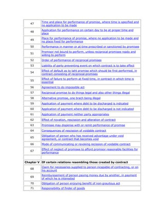 Time and place for performance of promise, where time is specified and
   47
           no application to be made
           Application for performance on certain day to be at proper time and
   48
           place
           Place for performance of promise, where no application to be made and
   49
           no place fixed for performance
   50      Performance in manner or at time prescribed or sanctioned by promisee
           Promisor not bound to perform, unless reciprocal promisee ready and
   51
           willing to perform
   52      Order of performance of reciprocal promises

   53      Liability of party preventing event on which contract is to take effect
           Effect of default as to taht promise which should be first performed, in
   54
           contract consisting of reciprocal promises
           Effect of failure to perform at fixed time, in contract in which time is
   55
           essential
   56      Agreement to do impossible act

   57      Reciprocal promise to do things legal and also other things illegal

   58      Alternative promise, one brach being illegal

   59      Application of payment where debt to be discharged is indicated

   60      Application of payment where debt to be discharged is not indicated

   61      Application of payment neither party appropriates

   62      Effect of novation, rescission and alteration of contract

   63      Promisee may dispense with or remit performance of promise

   64      Consequences of rescission of voidable contract
           Obligation of person who has received advantage under void
   65
           agreement, or contract that becomes void
   66      Mode of communicating or revoking recission of voidable contract
           Effect of neglect of promisee to afford promisor reasonable facilities for
   67
           performance


Chapter V Of certain relations resembling those created by contract
           Claim for necessaries supplied to person incapable of contracting, or on
   68
           his account
           Reimburesement of person paying money due by another, in payment
   69
           of which he is interested
   70      Obligation of person enjoying benefit of non-grauitous act
   71      Responsibility of finder of goods
 