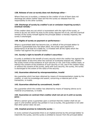 138. Release of one co-surety does not discharge other -

Where there are co-sureties, a release by the creditor of one of them does not
discharge the others neither does set free the surety so released from his
responsibility to the other sureties.

139. Discharge of surety by creditor's act or omission impairing surety's
eventual remedy -

If the creditor does any act which is inconsistent with the right of the surety, or
omits to do any act which his duty to the surety requires him to do, and the eventual
remedy of the surety himself against the principal debtor is thereby impaired, the
surety is discharged.

140. Rights of surety on payment or performance -

Where a guaranteed debt has become due, or default of the principal debtor to
perform a guaranteed duty has taken place, the surety upon payment or
performance of all that he is liable for, is invested with all the rights which the
creditor had against the principal debtor.

141. Surety's right to benefit of creditor's securities -

A surety is entitled to the benefit of every security which the creditor has against the
principal debtor at the time when the contract of suretyship entered into, whether
the surety knows of the existence of such security or not; and if the creditor loses, or
without the consent of the existence of such security or not; and if the creditor loses,
or without the consent of the surety, parts with such security, the surety, the surety
is discharged to the extent of the value of the security.

142. Guarantee obtained by misrepresentation, invalid

Any guarantee which has been obtained by means of misrepresentation made by the
creditor, or with his knowledge and assent, concerning a material part of the
transaction, is invalid.

143. Guarantee obtained by concealment, invalid -

Any guarantee which the creditor has obtained by means of keeping silence as to
meterial circumstances, is invalid.

144. Guarantee on contract that creditor shall not act on it until co-surety
joins -

Where a person gives a guarantee upon a contract that the creditor shall not act
upon it until another person has jointed in it as co-surety, the guarantee is not valid
that other person does not join.

145. Implied promise to indemnify surety -

In every contract of guarantee there is an implied promise by the principal debtor to
indemnify the surety, and the surety is entitled to recover from the principal debtor
 
