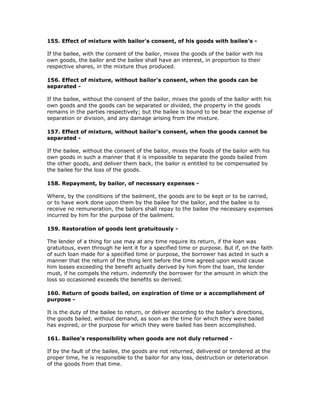 155. Effect of mixture with bailor's consent, of his goods with bailee's -

If the bailee, with the consent of the bailor, mixes the goods of the bailor with his
own goods, the bailor and the bailee shall have an interest, in proportion to their
respective shares, in the mixture thus produced.

156. Effect of mixture, without bailor's consent, when the goods can be
separated -

If the bailee, without the consent of the bailor, mixes the goods of the bailor with his
own goods and the goods can be separated or divided, the property in the goods
remains in the parties respectively; but the bailee is bound to be bear the expense of
separation or division, and any damage arising from the mixture.

157. Effect of mixture, without bailor's consent, when the goods cannot be
separated -

If the bailee, without the consent of the bailor, mixes the foods of the bailor with his
own goods in such a manner that it is impossible to separate the goods bailed from
the other goods, and deliver them back, the bailor is entitled to be compensated by
the bailee for the loss of the goods.

158. Repayment, by bailor, of necessary expenses -

Where, by the conditions of the bailment, the goods are to be kept or to be carried,
or to have work done upon them by the bailee for the bailor, and the bailee is to
receive no remuneration, the bailors shall repay to the bailee the necessary expenses
incurred by him for the purpose of the bailment.

159. Restoration of goods lent gratuitously -

The lender of a thing for use may at any time require its return, if the loan was
gratuitous, even through he lent it for a specified time or purpose. But if, on the faith
of such loan made for a specified time or purpose, the borrower has acted in such a
manner that the return of the thing lent before the time agreed upon would cause
him losses exceeding the benefit actually derived by him from the loan, the lender
must, if he compels the return. indemnify the borrower for the amount in which the
loss so occasioned exceeds the benefits so derived.

160. Return of goods bailed, on expiration of time or a accomplishment of
purpose -

It is the duty of the bailee to return, or deliver according to the bailor's directions,
the goods bailed, without demand, as soon as the time for which they were bailed
has expired, or the purpose for which they were bailed has been accomplished.

161. Bailee's responsibility when goods are not duly returned -

If by the fault of the bailee, the goods are not returned, delivered or tendered at the
proper time, he is responsible to the bailor for any loss, destruction or deterioration
of the goods from that time.
 