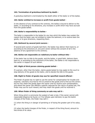 162. Termination of gratuitous bailment by death -

A gratuitous bailment is terminated by the death either of the bailor or of the bailee.

163. Bailer entitled to increase or profit from goods bailed -

In the absence of any contract to the contrary, the bailee is bound to deliver to the
bailer, or according to his directions, any increase or profit which may have accrued
from the goods bailed.

164. Bailor's responsibility to bailee -

The bailor is responsible to the bailee for any loss which the bailee may sustain the
reason that the bailor was not entitled to make the bailment, or to receive back the
goods, or to give directions, respecting them.

165. Bailment by several joint owners -

If several joint owners of goods bail them, the bailee may deliver them back to, or
according to the directions of, one joint owner without the consent of all in the
absence of any agreement to the contrary.

166. Bailee not responsible on redelivery to bailor without title -

If the bailor has no title to the goods, and the bailee, in good faith, delivers them
back to, or according to the directions of the bailor, the bailee is not responsible to
the owner in respect of such deliver.

167. Right of third person claiming goods bailed -

If a person, other than the bailor, claims goods bailed he may apply to the court to
stop delivery of the goods to the bailor, and to decide the title to the goods.

168. Right to finder of goods may sue for specified reward offered -

The finder of goods has no right to use the owner for compensation for trouble and
expense, voluntary incurred by him to preserve the goods and to find out the owner;
but he may retain the goods again the owner until he receive such compensation;
and where the owner has offered a specific required for the return of goods lost, the
finder may sue for such reward, and may retain the goods until he received it.

169. When finder of thing commonly on sale may sell it -

When thing which is commonly the subject of sale is lost, if the owner cannot with
reasonable diligence be found, or if he refuses upon demand, to pay the lawful
charges of the finder, the finder may sell it -

(1) when the thing is in danger of perishing or of losing the greater part of its value,
or

(2) when the lawful charges of the finder, in respect of the thing found, amount to
two-thirds of its value.
 