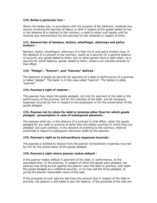 170. Bailee's particular lien -

Where the bailee has, in accordance with the purpose of the bailment, rendered any
service involving the exercise of labour or skill in respect of the goods bailed he has
in the absence of a contract to the contrary, a right to retain such goods until he
receives due remuneration for the services he has rendered in respect of them.

171. General lien of bankers, factors, wharfinger, attorneys and policy
brokers -

Bankers, factor, wharfingers, attorneys of a High Court and policy brokers may, in
the absence of a contract to the contrary, retain as a security for a general balance
of account, any goods bailed to them; but no other person have a right retain, as a
security for which balance, goods, bailed to them, unless is an express contract to
that effect.

172. "Pledge", "Pawnor", and "Pawnee" defined -

The bailment of goods as security for payment of a debt or performance of a promise
is called "pledge". The bailor is in this case called "pawnor". The bailee is called
"pawnee".

173. Pawnee's right of retainer -

The pawnee may retain the goods pledged, not only for payment of the debt or the
performance of the promise, but for the interests of the debt, and all necessary
expenses incurred by him in respect to the possession or for the preservation of the
goods pledged.

174. Pawnee not to retain for debt or promise other than for which goods
pledged - presumption in case of subsequent advances -

The pawnee shall not, in the absence of a contract to that effect, retain the goods
pledged for any debt or promise of other than the debtor promise for which they are
pledged; but such contract, in the absence of anything to the contrary, shall be
presumed in regard to subsequent advances made by the pawnee.

175. Pawnee's right as to extraordinary expenses incurred -

The pawnee is entitled to receive from the pawnor extraordinary expenses incurred
by him for the preservation of the goods pledged.

176. Pawnee's right where pawnor makes default -

If the pawnor makes default in payment of the debt, or performance, at the
stipulated time, or the promise, in respect of which the goods were pledged, the
pawnee may bring as suit against the pawnor upon the debt or promise, and retain
the goods pledged as a collateral security; or he may sell the thing pledged, on
giving the pawnor reasonable notice of the sale.

If the proceeds of such sale are less than the amount due in respect of the debt or
promise, the pawnor is still liable to pay the balance. If the proceeds of the sale are
 