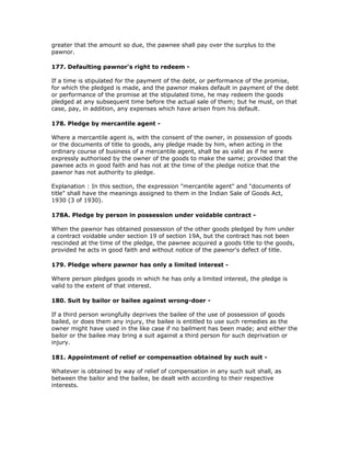 greater that the amount so due, the pawnee shall pay over the surplus to the
pawnor.

177. Defaulting pawnor's right to redeem -

If a time is stipulated for the payment of the debt, or performance of the promise,
for which the pledged is made, and the pawnor makes default in payment of the debt
or performance of the promise at the stipulated time, he may redeem the goods
pledged at any subsequent time before the actual sale of them; but he must, on that
case, pay, in addition, any expenses which have arisen from his default.

178. Pledge by mercantile agent -

Where a mercantile agent is, with the consent of the owner, in possession of goods
or the documents of title to goods, any pledge made by him, when acting in the
ordinary course of business of a mercantile agent, shall be as valid as if he were
expressly authorised by the owner of the goods to make the same; provided that the
pawnee acts in good faith and has not at the time of the pledge notice that the
pawnor has not authority to pledge.

Explanation : In this section, the expression "mercantile agent" and "documents of
title" shall have the meanings assigned to them in the Indian Sale of Goods Act,
1930 (3 of 1930).

178A. Pledge by person in possession under voidable contract -

When the pawnor has obtained possession of the other goods pledged by him under
a contract voidable under section 19 of section 19A, but the contract has not been
rescinded at the time of the pledge, the pawnee acquired a goods title to the goods,
provided he acts in good faith and without notice of the pawnor's defect of title.

179. Pledge where pawnor has only a limited interest -

Where person pledges goods in which he has only a limited interest, the pledge is
valid to the extent of that interest.

180. Suit by bailor or bailee against wrong-doer -

If a third person wrongfully deprives the bailee of the use of possession of goods
bailed, or does them any injury, the bailee is entitled to use such remedies as the
owner might have used in the like case if no bailment has been made; and either the
bailor or the bailee may bring a suit against a third person for such deprivation or
injury.

181. Appointment of relief or compensation obtained by such suit -

Whatever is obtained by way of relief of compensation in any such suit shall, as
between the bailor and the bailee, be dealt with according to their respective
interests.
 