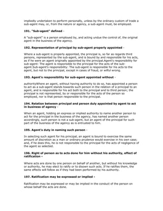 impliedly undertaken to perform personally, unless by the ordinary custom of trade a
sub-agent may, or, from the nature or agency, a sub-agent must, be employed.

191. "Sub-agent" defined -

A "sub-agent" is a person employed by, and acting undue the control of, the original
agent in the business of the agency.

192. Representation of principal by sub-agent properly appointed -

Where a sub-agent is properly appointed, the principal is, so far as regards third
persons, represented by the sub-agent, and is bound by and responsible for his acts,
as if he were an agent originally appointed by the principal.Agent's responsibility for
sub-agent: The agent is responsible to the principal for the acts of the sub-
agent.Sub-agent's responsibility: The sub-agent is responsible for his acts to the
agent, but not to the principal, except in cases of fraud, or wilful wrong.

193. Agent's responsibility for sub-agent appointed without -

authorityWhere an agent, without having authority to do so, has appointed a person
to act as a sub-agent stands towards such person in the relation of a principal to an
agent, and is responsible for his act both to the principal and to third person; the
principal is not represented, by or responsible for the acts of the person so
employed, nor is that person responsible to the principal.

194. Relation between principal and person duly appointed by agent to act
in business of agency -

When an agent, holding an express or implied authority to name another person to
act for the principal in the business of the agency, has named another person
accordingly, such person is not a sub-agent, but an agent of the principal for such
part of the business of the agency as is entrusted to him.

195. Agent's duty in naming such person -

In selecting such agent for his principal, an agent is bound to exercise the same
amount of discretion as a man or ordinary prudence would exercise in his own case;
and, if he does this, he is not responsible to the principal for the acts of negligence of
the agent so selected.

196. Right of person as to acts done for him without his authority, effect of
ratification -

Where acts are done by one person on behalf of another, but without his knowledge
or authority, he may elect to ratify or to disown such acts. If he ratifies them, the
same effects will follow as if they had been performed by his authority.

197. Ratification may be expressed or implied -

Ratification may be expressed or may be implied in the conduct of the person on
whose behalf the acts are done.
 