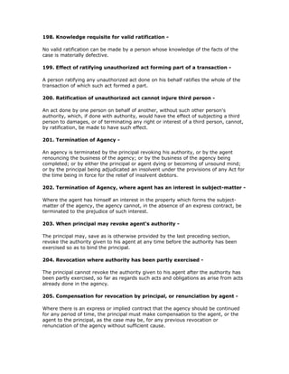 198. Knowledge requisite for valid ratification -

No valid ratification can be made by a person whose knowledge of the facts of the
case is materially defective.

199. Effect of ratifying unauthorized act forming part of a transaction -

A person ratifying any unauthorized act done on his behalf ratifies the whole of the
transaction of which such act formed a part.

200. Ratification of unauthorized act cannot injure third person -

An act done by one person on behalf of another, without such other person's
authority, which, if done with authority, would have the effect of subjecting a third
person to damages, or of terminating any right or interest of a third person, cannot,
by ratification, be made to have such effect.

201. Termination of Agency -

An agency is terminated by the principal revoking his authority, or by the agent
renouncing the business of the agency; or by the business of the agency being
completed; or by either the principal or agent dying or becoming of unsound mind;
or by the principal being adjudicated an insolvent under the provisions of any Act for
the time being in force for the relief of insolvent debtors.

202. Termination of Agency, where agent has an interest in subject-matter -

Where the agent has himself an interest in the property which forms the subject-
matter of the agency, the agency cannot, in the absence of an express contract, be
terminated to the prejudice of such interest.

203. When principal may revoke agent's authority -

The principal may, save as is otherwise provided by the last preceding section,
revoke the authority given to his agent at any time before the authority has been
exercised so as to bind the principal.

204. Revocation where authority has been partly exercised -

The principal cannot revoke the authority given to his agent after the authority has
been partly exercised, so far as regards such acts and obligations as arise from acts
already done in the agency.

205. Compensation for revocation by principal, or renunciation by agent -

Where there is an express or implied contract that the agency should be continued
for any period of time, the principal must make compensation to the agent, or the
agent to the principal, as the case may be, for any previous revocation or
renunciation of the agency without sufficient cause.
 