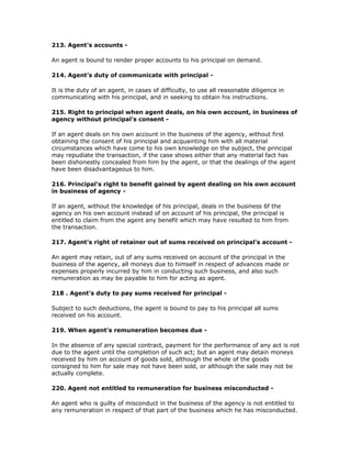 213. Agent's accounts -

An agent is bound to render proper accounts to his principal on demand.

214. Agent's duty of communicate with principal -

It is the duty of an agent, in cases of difficulty, to use all reasonable diligence in
communicating with his principal, and in seeking to obtain his instructions.

215. Right to principal when agent deals, on his own account, in business of
agency without principal's consent -

If an agent deals on his own account in the business of the agency, without first
obtaining the consent of his principal and acquainting him with all material
circumstances which have come to his own knowledge on the subject, the principal
may repudiate the transaction, if the case shows either that any material fact has
been dishonestly concealed from him by the agent, or that the dealings of the agent
have been disadvantageous to him.

216. Principal's right to benefit gained by agent dealing on his own account
in business of agency -

If an agent, without the knowledge of his principal, deals in the business 6f the
agency on his own account instead of on account of his principal, the principal is
entitled to claim from the agent any benefit which may have resulted to him from
the transaction.

217. Agent's right of retainer out of sums received on principal's account -

An agent may retain, out of any sums received on account of the principal in the
business of the agency, all moneys due to himself in respect of advances made or
expenses properly incurred by him in conducting such business, and also such
remuneration as may be payable to him for acting as agent.

218 . Agent's duty to pay sums received for principal -

Subject to such deductions, the agent is bound to pay to his principal all sums
received on his account.

219. When agent's remuneration becomes due -

In the absence of any special contract, payment for the performance of any act is not
due to the agent until the completion of such act; but an agent may detain moneys
received by him on account of goods sold, although the whole of the goods
consigned to him for sale may not have been sold, or although the sale may not be
actually complete.

220. Agent not entitled to remuneration for business misconducted -

An agent who is guilty of misconduct in the business of the agency is not entitled to
any remuneration in respect of that part of the business which he has misconducted.
 