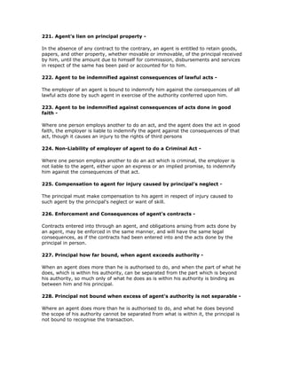 221. Agent's lien on principal property -

In the absence of any contract to the contrary, an agent is entitled to retain goods,
papers, and other property, whether movable or immovable, of the principal received
by him, until the amount due to himself for commission, disbursements and services
in respect of the same has been paid or accounted for to him.

222. Agent to be indemnified against consequences of lawful acts -

The employer of an agent is bound to indemnify him against the consequences of all
lawful acts done by such agent in exercise of the authority conferred upon him.

223. Agent to be indemnified against consequences of acts done in good
faith -

Where one person employs another to do an act, and the agent does the act in good
faith, the employer is liable to indemnify the agent against the consequences of that
act, though it causes an injury to the rights of third persons

224. Non-Liability of employer of agent to do a Criminal Act -

Where one person employs another to do an act which is criminal, the employer is
not liable to the agent, either upon an express or an implied promise, to indemnify
him against the consequences of that act.

225. Compensation to agent for injury caused by principal's neglect -

The principal must make compensation to his agent in respect of injury caused to
such agent by the principal's neglect or want of skill.

226. Enforcement and Consequences of agent's contracts -

Contracts entered into through an agent, and obligations arising from acts done by
an agent, may be enforced in the same manner, and will have the same legal
consequences, as if the contracts had been entered into and the acts done by the
principal in person.

227. Principal how far bound, when agent exceeds authority -

When an agent does more than he is authorised to do, and when the part of what he
does, which is within his authority, can be separated from the part which is beyond
his authority, so much only of what he does as is within his authority is binding as
between him and his principal.

228. Principal not bound when excess of agent's authority is not separable -

Where an agent does more than he is authorised to do, and what he does beyond
the scope of his authority cannot be separated from what is within it, the principal is
not bound to recognise the transaction.
 