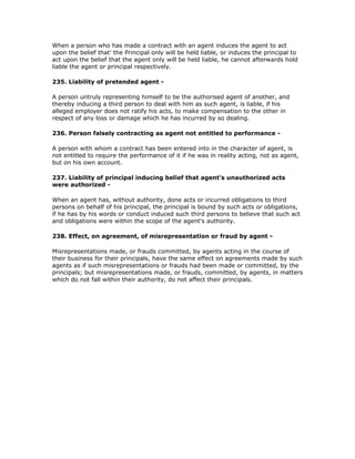 When a person who has made a contract with an agent induces the agent to act
upon the belief that' the Principal only will be held liable, or induces the principal to
act upon the belief that the agent only will be held liable, he cannot afterwards hold
liable the agent or principal respectively.

235. Liability of pretended agent -

A person untruly representing himself to be the authorised agent of another, and
thereby inducing a third person to deal with him as such agent, is liable, if his
alleged employer does not ratify his acts, to make compensation to the other in
respect of any loss or damage which he has incurred by so dealing.

236. Person falsely contracting as agent not entitled to performance -

A person with whom a contract has been entered into in the character of agent, is
not entitled to require the performance of it if he was in reality acting, not as agent,
but on his own account.

237. Liability of principal inducing belief that agent's unauthorized acts
were authorized -

When an agent has, without authority, done acts or incurred obligations to third
persons on behalf of his principal, the principal is bound by such acts or obligations,
if he has by his words or conduct induced such third persons to believe that such act
and obligations were within the scope of the agent's authority.

238. Effect, on agreement, of misrepresentation or fraud by agent -

Misrepresentations made, or frauds committed, by agents acting in the course of
their business for their principals, have the same effect on agreements made by such
agents as if such misrepresentations or frauds had been made or committed, by the
principals; but misrepresentations made, or frauds, committed, by agents, in matters
which do not fall within their authority, do not affect their principals.
 