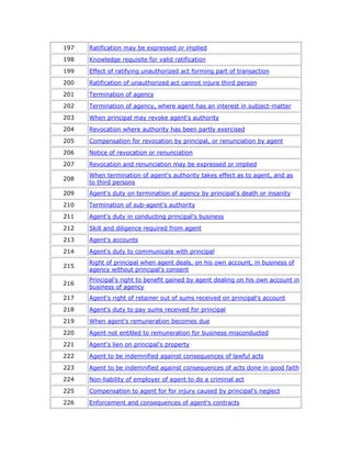197   Ratification may be expressed or implied

198   Knowledge requisite for valid ratification

199   Effect of ratifying unauthorized act forming part of transaction

200   Ratification of unauthorized act cannot injure third person

201   Termination of agency

202   Termination of agency, where agent has an interest in subject-matter

203   When principal may revoke agent's authority

204   Revocation where authority has been partly exercised

205   Compensation for revocation by principal, or renunciation by agent

206   Notice of revocation or renunciation

207   Revocation and renunciation may be expressed or implied
      When termination of agent's authority takes effect as to agent, and as
208
      to third persons
209   Agent's duty on termination of agency by principal's death or insanity

210   Termination of sub-agent's authority

211   Agent's duty in conducting principal's business

212   Skill and diligence required from agent

213   Agent's accounts

214   Agent's duty to communicate with principal
      Right of principal when agent deals, on his own account, in business of
215
      agency without principal's consent
      Principal's right to benefit gained by agent dealing on his own account in
216
      business of agency
217   Agent's right of retainer out of sums received on principal's account

218   Agent's duty to pay sums received for principal

219   When agent's remuneration becomes due

220   Agent not entitled to remuneration for business misconducted

221   Agent's lien on principal's property

222   Agent to be indemnified against consequences of lawful acts

223   Agent to be indemnified against consequences of acts done in good faith

224   Non-liability of employer of agent to do a criminal act

225   Compensation to agent for for injury caused by principal's neglect

226   Enforcement and consequences of agent's contracts
 