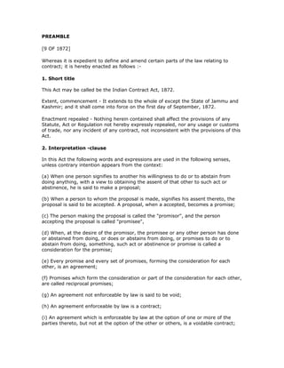 PREAMBLE

[9 OF 1872]

Whereas it is expedient to define and amend certain parts of the law relating to
contract; it is hereby enacted as follows :-

1. Short title

This Act may be called be the Indian Contract Act, 1872.

Extent, commencement - It extends to the whole of except the State of Jammu and
Kashmir; and it shall come into force on the first day of September, 1872.

Enactment repealed - Nothing herein contained shall affect the provisions of any
Statute, Act or Regulation not hereby expressly repealed, nor any usage or customs
of trade, nor any incident of any contract, not inconsistent with the provisions of this
Act.

2. Interpretation -clause

In this Act the following words and expressions are used in the following senses,
unless contrary intention appears from the context:

(a) When one person signifies to another his willingness to do or to abstain from
doing anything, with a view to obtaining the assent of that other to such act or
abstinence, he is said to make a proposal;

(b) When a person to whom the proposal is made, signifies his assent thereto, the
proposal is said to be accepted. A proposal, when a accepted, becomes a promise;

(c) The person making the proposal is called the "promisor", and the person
accepting the proposal is called "promisee",

(d) When, at the desire of the promisor, the promisee or any other person has done
or abstained from doing, or does or abstains from doing, or promises to do or to
abstain from doing, something, such act or abstinence or promise is called a
consideration for the promise;

(e) Every promise and every set of promises, forming the consideration for each
other, is an agreement;

(f) Promises which form the consideration or part of the consideration for each other,
are called reciprocal promises;

(g) An agreement not enforceable by law is said to be void;

(h) An agreement enforceable by law is a contract;

(i) An agreement which is enforceable by law at the option of one or more of the
parties thereto, but not at the option of the other or others, is a voidable contract;
 