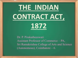 THE INDIAN
CONTRACT ACT,
1872
Dr. P. Pirakatheeswari
Assistant Professor of Commerce – PA,
Sri Ramakrishna College of Arts and Science
(Autonomous), Coimbatore – 6.
 