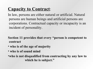 Capacity to Contract:
In law, persons are either natural or artificial. Natural
persons are human beings and artificial persons are
corporations. Contractual capacity or incapacity is an
incident of personality.
Section 11 provides that every “person is competent to
contract
• who is of the age of majority
• who is of sound mind
•who is not disqualified from contracting by any law to
which he is subject.”

 