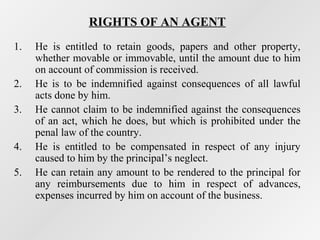 RIGHTS OF AN AGENT
1.
2.
3.
4.
5.

He is entitled to retain goods, papers and other property,
whether movable or immovable, until the amount due to him
on account of commission is received.
He is to be indemnified against consequences of all lawful
acts done by him.
He cannot claim to be indemnified against the consequences
of an act, which he does, but which is prohibited under the
penal law of the country.
He is entitled to be compensated in respect of any injury
caused to him by the principal’s neglect.
He can retain any amount to be rendered to the principal for
any reimbursements due to him in respect of advances,
expenses incurred by him on account of the business.

 