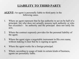 LIABILITY TO THIRD PARTY
AGENT: An agent is personally liable to third party in the
following cases.

1.

Where an agent represent that he has authority to act on be half of a
principal, but who does not actually possess such authority or who
has exceeded t he authority and the principal does not ratify his
acts.

2.

Where the contract expressly provides for the personal liability of
the agent.

3.

Where the agent signs a negotiable instrument in His own name,
without making it clear that he is signing as agent.

4.

Where the agent works for a foreign principal.

5.

Where, according to usage of trade in certain kinds of business,
agents are personally liable.

 