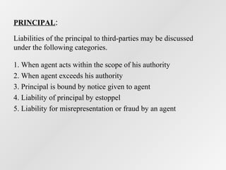 PRINCIPAL:
Liabilities of the principal to third-parties may be discussed
under the following categories.
1. When agent acts within the scope of his authority
2. When agent exceeds his authority
3. Principal is bound by notice given to agent
4. Liability of principal by estoppel
5. Liability for misrepresentation or fraud by an agent

 