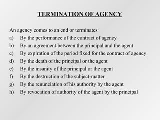 TERMINATION OF AGENCY
An agency comes to an end or terminates
a) By the performance of the contract of agency
b) By an agreement between the principal and the agent
c) By expiration of the period fixed for the contract of agency
d) By the death of the principal or the agent
e) By the insanity of the principal or the agent
f) By the destruction of the subject-matter
g) By the renunciation of his authority by the agent
h) By revocation of authority of the agent by the principal

 