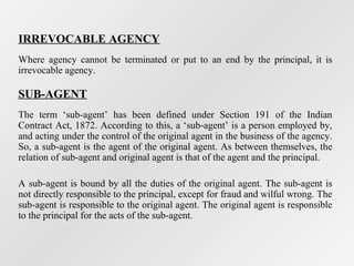 IRREVOCABLE AGENCY
Where agency cannot be terminated or put to an end by the principal, it is
irrevocable agency.

SUB-AGENT
The term ‘sub-agent’ has been defined under Section 191 of the Indian
Contract Act, 1872. According to this, a ‘sub-agent’ is a person employed by,
and acting under the control of the original agent in the business of the agency.
So, a sub-agent is the agent of the original agent. As between themselves, the
relation of sub-agent and original agent is that of the agent and the principal.
A sub-agent is bound by all the duties of the original agent. The sub-agent is
not directly responsible to the principal, except for fraud and wilful wrong. The
sub-agent is responsible to the original agent. The original agent is responsible
to the principal for the acts of the sub-agent.

 