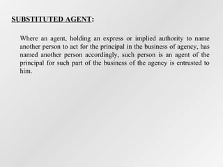 SUBSTITUTED AGENT:
Where an agent, holding an express or implied authority to name
another person to act for the principal in the business of agency, has
named another person accordingly, such person is an agent of the
principal for such part of the business of the agency is entrusted to
him.

 