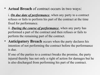 • Actual Breach of contract occurs in two ways:
i. On due date of performance, when any party to a contract
refuses or fails to perform his part of the contract at the time
fixed for performance.
ii. During the course of performance, when any party has
performed a part of the contract and then refuses or fails to
perform the remaining part of the contract.

• Anticipatory Breach occurs when the party declares his
intention of not performing the contract before the performance
is due.
If one of the parties to a contract breaks the promise, the party
injured thereby has not only a right of action for damages but he
is also discharged from performing his part of the contract.

 