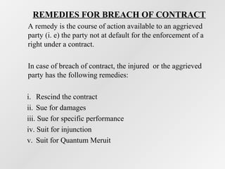 REMEDIES FOR BREACH OF CONTRACT
A remedy is the course of action available to an aggrieved
party (i. e) the party not at default for the enforcement of a
right under a contract.
In case of breach of contract, the injured or the aggrieved
party has the following remedies:
i. Rescind the contract
ii. Sue for damages
iii. Sue for specific performance
iv. Suit for injunction
v. Suit for Quantum Meruit

 