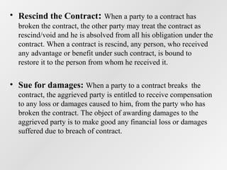 • Rescind the Contract: When a party to a contract has
broken the contract, the other party may treat the contract as
rescind/void and he is absolved from all his obligation under the
contract. When a contract is rescind, any person, who received
any advantage or benefit under such contract, is bound to
restore it to the person from whom he received it.

• Sue for damages: When a party to a contract breaks the
contract, the aggrieved party is entitled to receive compensation
to any loss or damages caused to him, from the party who has
broken the contract. The object of awarding damages to the
aggrieved party is to make good any financial loss or damages
suffered due to breach of contract.

 