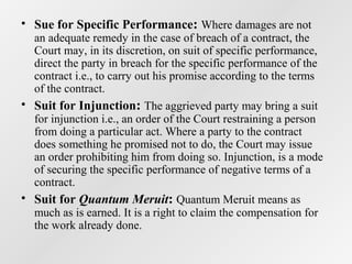 • Sue for Specific Performance: Where damages are not

an adequate remedy in the case of breach of a contract, the
Court may, in its discretion, on suit of specific performance,
direct the party in breach for the specific performance of the
contract i.e., to carry out his promise according to the terms
of the contract.
• Suit for Injunction: The aggrieved party may bring a suit
for injunction i.e., an order of the Court restraining a person
from doing a particular act. Where a party to the contract
does something he promised not to do, the Court may issue
an order prohibiting him from doing so. Injunction, is a mode
of securing the specific performance of negative terms of a
contract.
• Suit for Quantum Meruit: Quantum Meruit means as
much as is earned. It is a right to claim the compensation for
the work already done.

 