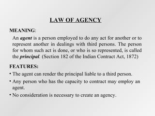 LAW OF AGENCY
MEANING:
An agent is a person employed to do any act for another or to
represent another in dealings with third persons. The person
for whom such act is done, or who is so represented, is called
the principal. (Section 182 of the Indian Contract Act, 1872)
FEATURES:
• The agent can render the principal liable to a third person.
• Any person who has the capacity to contract may employ an
agent.
• No consideration is necessary to create an agency.

 