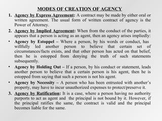 MODES OF CREATION OF AGENCY
1. Agency by Express Agreement: A contract may be made by either oral or
written agreement. The usual form of written contract of agency is the
Power of Attorney.
2. Agency by Implied Agreement: When from the conduct of the parties, it
appears that a person is acting as an agent, then an agency arises impliedly:
• Agency by Estoppel – Where a person, by his words or conduct, has
willfully led another person to believe that certain set of
circumstances/facts exists, and that other person has acted on that belief,
then he is estopped from denying the truth of such statements
subsequently.
• Agency by Holding Out – If a person, by his conduct or statement, leads
another person to believe that a certain person is his agent, then he is
estopped from saying that such a person is not his agent.
• Agency by Necessity – A person who has been entrusted with another’s
property, may have to incur unauthorized expenses to protect/preserve it.
3. Agency by Ratification: It is a case, where a person having no authority
purports to act as agent and the principal is not bound by it. However, if
the principal ratifies the same, the contract is valid and the principal
becomes liable for the same.

 