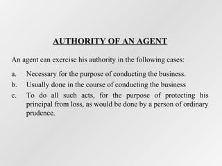 AUTHORITY OF AN AGENT
An agent can exercise his authority in the following cases:
a.
b.
c.

Necessary for the purpose of conducting the business.
Usually done in the course of conducting the business
To do all such acts, for the purpose of protecting his
principal from loss, as would be done by a person of ordinary
prudence.

 