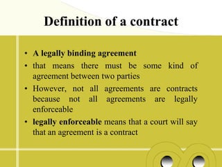 Definition of a contract

• A legally binding agreement
• that means there must be some kind of
  agreement between two parties
• However, not all agreements are contracts
  because not all agreements are legally
  enforceable
• legally enforceable means that a court will say
  that an agreement is a contract
 