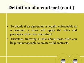 Definition of a contract (cont.)


• To decide if an agreement is legally enforceable as
  a contract, a court will apply the rules and
  principles of the law of contract
• Therefore, knowing a little about these rules can
  help businesspeople to create valid contracts
 