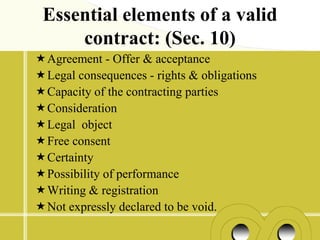 Essential elements of a valid
     contract: (Sec. 10)
Agreement - Offer & acceptance
Legal consequences - rights & obligations
Capacity of the contracting parties
Consideration
Legal object
Free consent
Certainty
Possibility of performance
Writing & registration
Not expressly declared to be void.
 