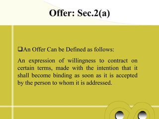 Offer: Sec.2(a)


An Offer Can be Defined as follows:
An expression of willingness to contract on
certain terms, made with the intention that it
shall become binding as soon as it is accepted
by the person to whom it is addressed.
 