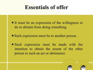 Essentials of offer

It must be an expression of the willingness to
 do or abstain from doing something.

Such expression must be to another person.

Such expression must be made with the
 intention to obtain the assent of the other
 person to such an act or abstinence.
 