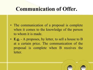 Communication of Offer.

• The communication of a proposal is complete
  when it comes to the knowledge of the person
  to whom it is made.
• E.g. - A proposes, by letter, to sell a house to B
  at a certain price. The communication of the
  proposal is complete when B receives the
  letter.
 