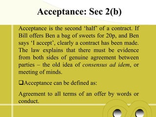 Acceptance: Sec 2(b)
Acceptance is the second ‘half’ of a contract. If
Bill offers Ben a bag of sweets for 20p, and Ben
says ‘I accept’, clearly a contract has been made.
The law explains that there must be evidence
from both sides of genuine agreement between
parties – the old idea of consensus ad idem, or
meeting of minds.
Acceptance can be defined as:
Agreement to all terms of an offer by words or
conduct.
 