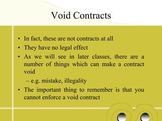 Void Contracts

• In fact, these are not contracts at all
• They have no legal effect
• As we will see in later classes, there are a
  number of things which can make a contract
  void
   – e.g. mistake, illegality
• The important thing to remember is that you
  cannot enforce a void contract
 