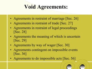 Void Agreements:
• Agreements in restraint of marriage [Sec. 26]
• Agreements in restraint of trade [Sec. 27]
• Agreements in restraint of legal proceedings
  [Sec. 28]
• Agreements the meaning of which is uncertain
  [Sec. 29]
• Agreements by way of wager [Sec. 30]
• Agreements contingent on impossible events
  [Sec. 36]
• Agreements to do impossible acts [Sec. 56]
 